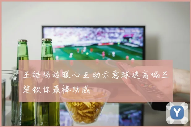 王皓场边暖心互动示意球迷高喊王楚钦你最棒助威