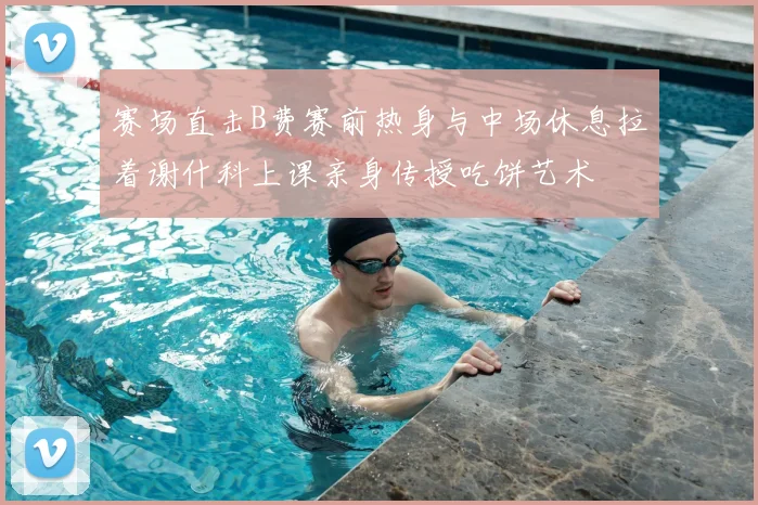 赛场直击B费赛前热身与中场休息拉着谢什科上课亲身传授吃饼艺术