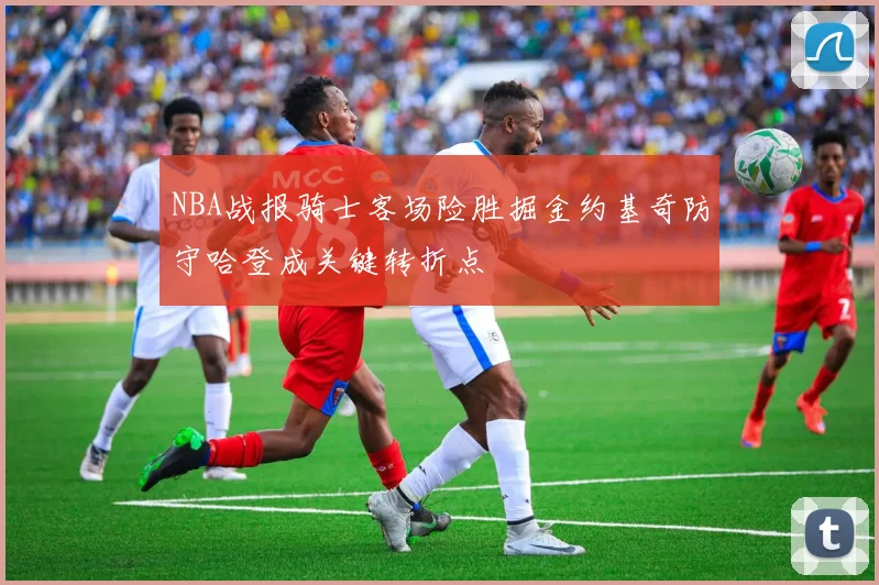 NBA战报骑士客场险胜掘金约基奇防守哈登成关键转折点