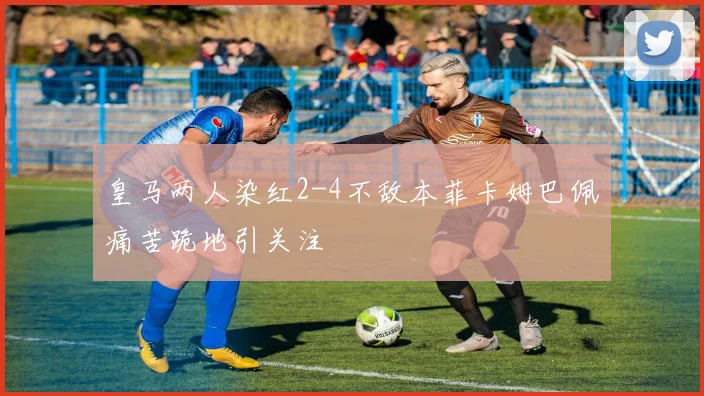 皇马两人染红2-4不敌本菲卡姆巴佩痛苦跪地引关注