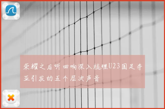 荣耀之后听回响深入梳理U23国足夺亚引发的五个层次声音