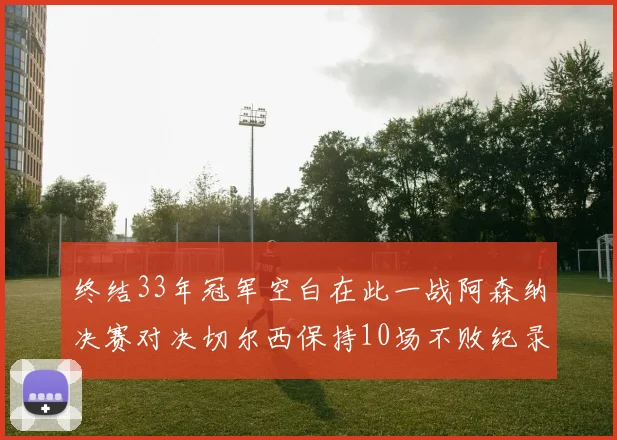 终结33年冠军空白在此一战阿森纳决赛对决切尔西保持10场不败纪录