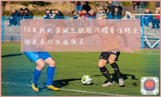 54年新纪录诞生欧冠闪耀哥惊艳全场未来对决成焦点