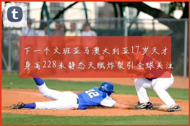 下一个文班亚马澳大利亚17岁天才身高228米静态天赋炸裂引全球关注