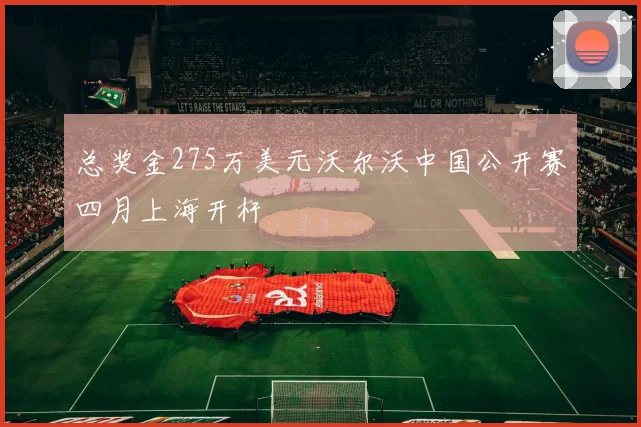 总奖金275万美元沃尔沃中国公开赛四月上海开杆