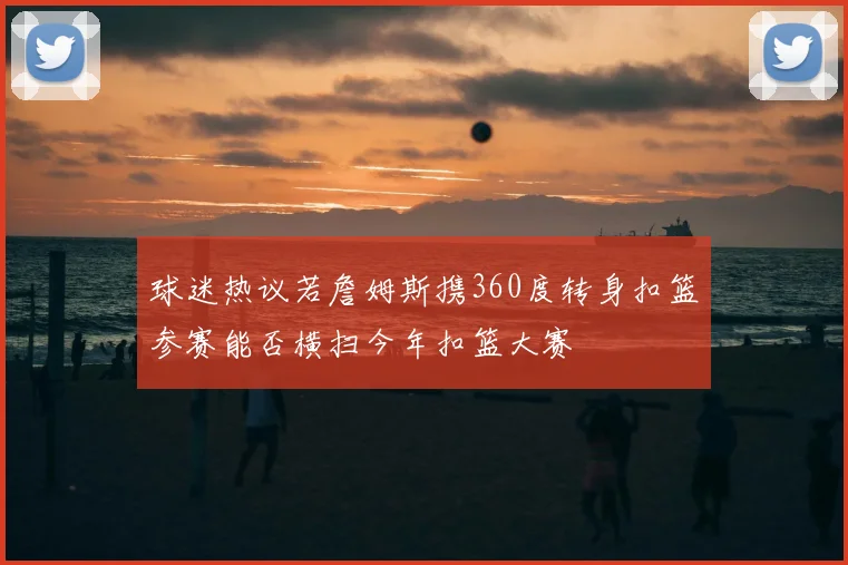 球迷热议若詹姆斯携360度转身扣篮参赛能否横扫今年扣篮大赛