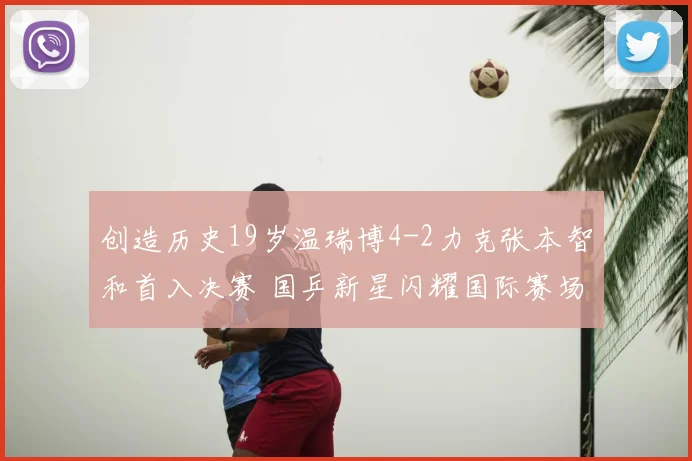 创造历史19岁温瑞博4-2力克张本智和首入决赛 国乒新星闪耀国际赛场