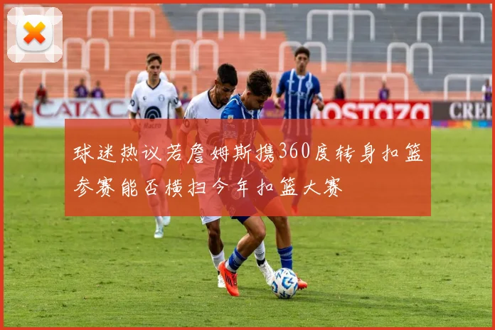 球迷热议若詹姆斯携360度转身扣篮参赛能否横扫今年扣篮大赛