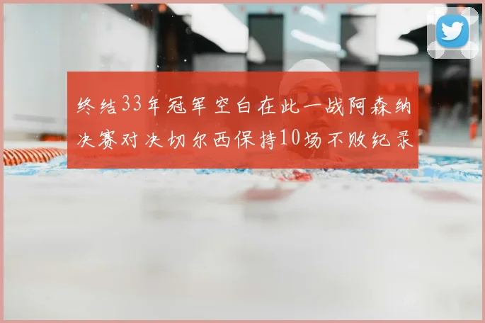 终结33年冠军空白在此一战阿森纳决赛对决切尔西保持10场不败纪录
