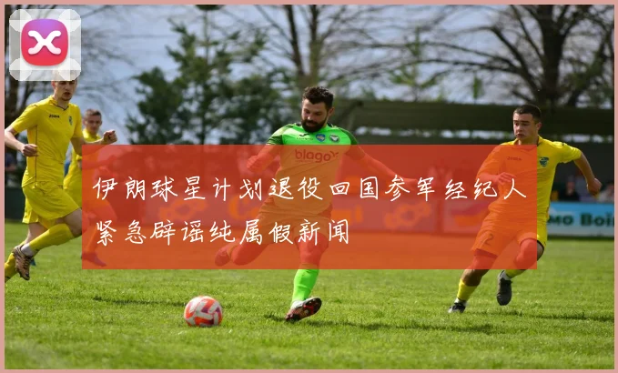 伊朗球星计划退役回国参军经纪人紧急辟谣纯属假新闻