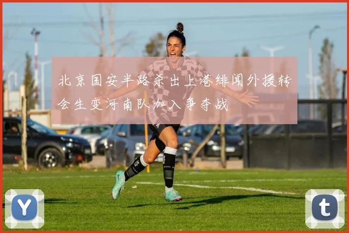 北京国安半路杀出上港绯闻外援转会生变河南队加入争夺战