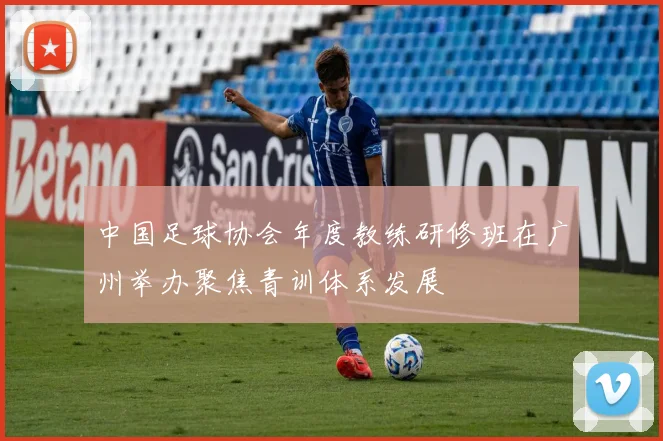 中国足球协会年度教练研修班在广州举办聚焦青训体系发展