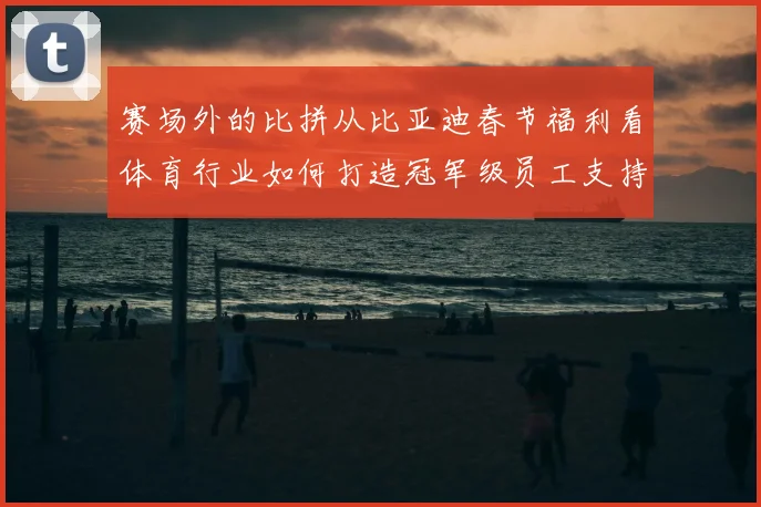 赛场外的比拼从比亚迪春节福利看体育行业如何打造冠军级员工支持体系