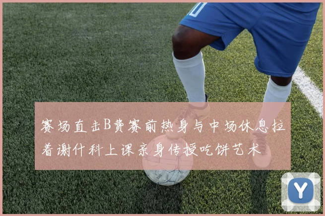 赛场直击B费赛前热身与中场休息拉着谢什科上课亲身传授吃饼艺术