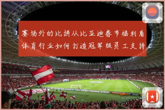 赛场外的比拼从比亚迪春节福利看体育行业如何打造冠军级员工支持体系