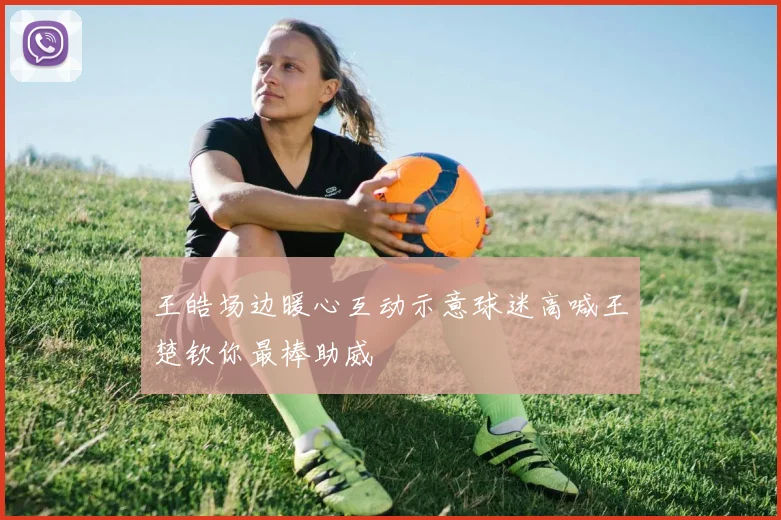 王皓场边暖心互动示意球迷高喊王楚钦你最棒助威