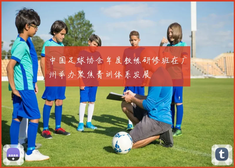 中国足球协会年度教练研修班在广州举办聚焦青训体系发展